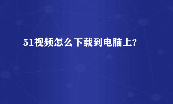 51视频怎么下载到电脑上?