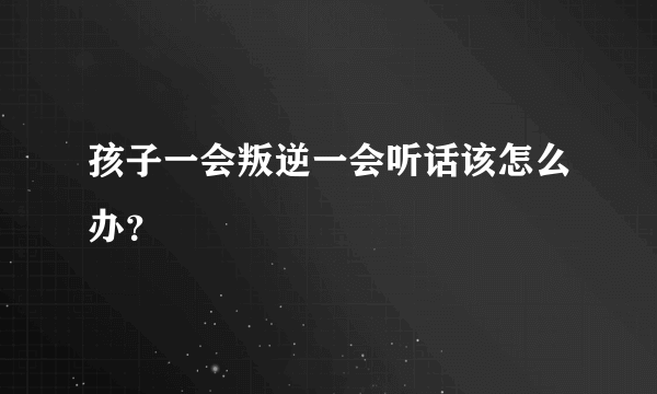 孩子一会叛逆一会听话该怎么办？