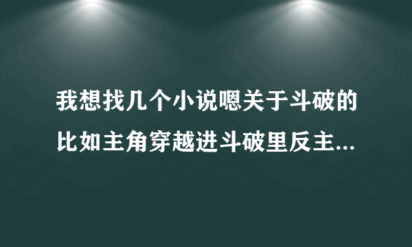 我想找几个小说嗯关于斗破的比如主角穿越进斗破里反主角抢主角妹子