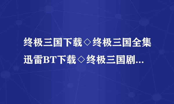 终极三国下载◇终极三国全集迅雷BT下载◇终极三国剧情介绍◇终极三国全集优酷土豆网视频高清观看哪里有？