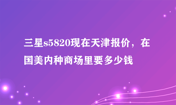 三星s5820现在天津报价，在国美内种商场里要多少钱