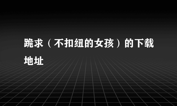 跪求（不扣纽的女孩）的下载地址