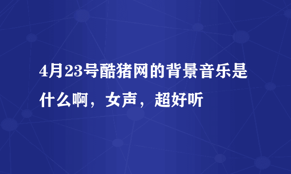 4月23号酷猪网的背景音乐是什么啊，女声，超好听