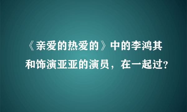 《亲爱的热爱的》中的李鸿其和饰演亚亚的演员，在一起过？