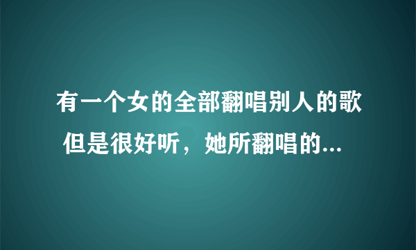 有一个女的全部翻唱别人的歌 但是很好听，她所翻唱的歌全部是在车载音乐上面听到的 声音很好听