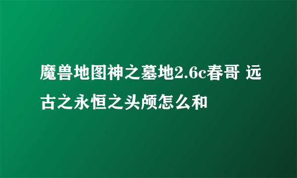 魔兽地图神之墓地2.6c春哥 远古之永恒之头颅怎么和