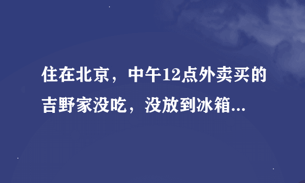 住在北京，中午12点外卖买的吉野家没吃，没放到冰箱，现在还能吃吗？