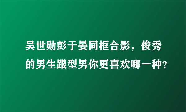 吴世勋彭于晏同框合影，俊秀的男生跟型男你更喜欢哪一种？