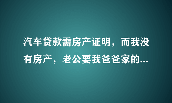 汽车贷款需房产证明，而我没有房产，老公要我爸爸家的房产去抵押，我该怎么办？