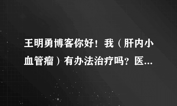 王明勇博客你好！我（肝内小血管瘤）有办法治疗吗？医生说现在还小，没有药可以治，要等大起来在作手术。