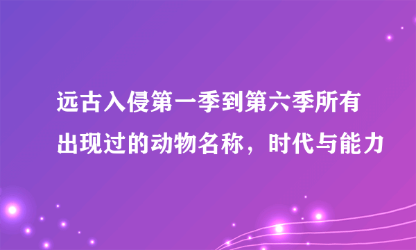 远古入侵第一季到第六季所有出现过的动物名称，时代与能力