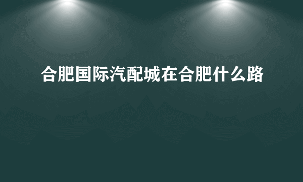 合肥国际汽配城在合肥什么路