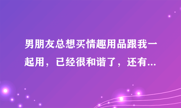 男朋友总想买情趣用品跟我一起用，已经很和谐了，还有需要么？