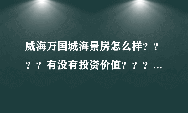 威海万国城海景房怎么样？？？？有没有投资价值？？？？求知情人指点。。。。。 在此跪谢。。。。。。