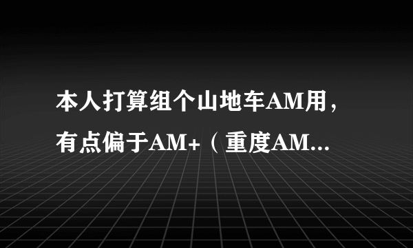 本人打算组个山地车AM用，有点偏于AM+（重度AM），请富有经验的大哥们帮帮小弟，价位4万以下，YETI575架子