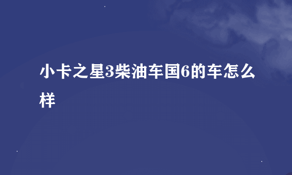 小卡之星3柴油车国6的车怎么样