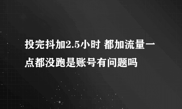 投完抖加2.5小时 都加流量一点都没跑是账号有问题吗