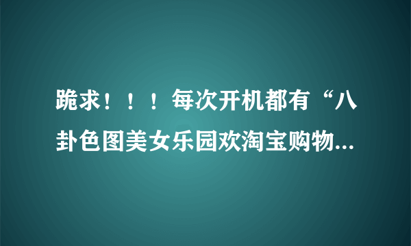 跪求！！！每次开机都有“八卦色图美女乐园欢淘宝购物团购之家”等网页图标出现，什么情况？如何解决？ !!