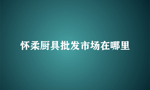 怀柔厨具批发市场在哪里