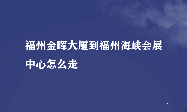 福州金晖大厦到福州海峡会展中心怎么走