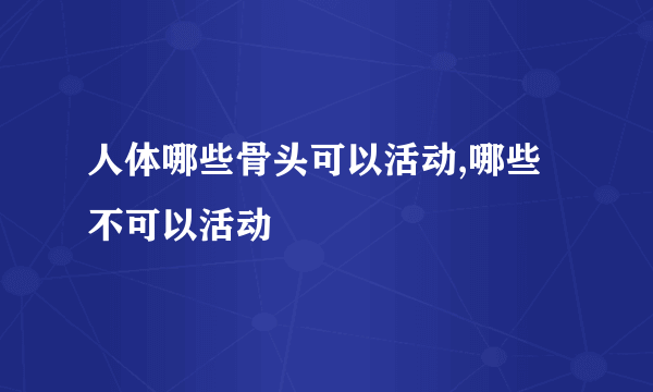 人体哪些骨头可以活动,哪些不可以活动