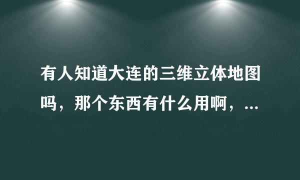 有人知道大连的三维立体地图吗，那个东西有什么用啊，有发展前景吗