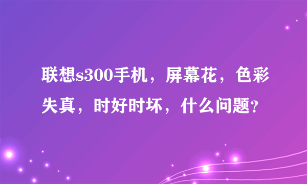 联想s300手机，屏幕花，色彩失真，时好时坏，什么问题？