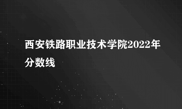 西安铁路职业技术学院2022年分数线