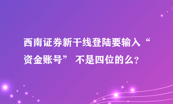 西南证券新干线登陆要输入“资金账号” 不是四位的么？