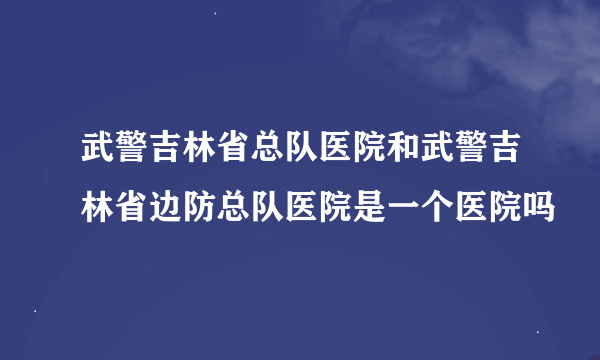 武警吉林省总队医院和武警吉林省边防总队医院是一个医院吗