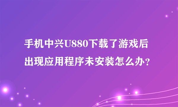 手机中兴U880下载了游戏后出现应用程序未安装怎么办？