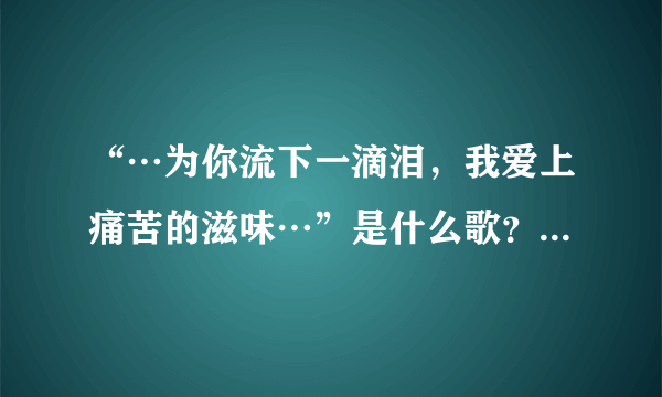 “…为你流下一滴泪，我爱上痛苦的滋味…”是什么歌？大神们帮帮忙