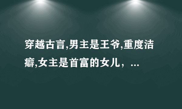 穿越古言,男主是王爷,重度洁癖,女主是首富的女儿，女主穿越是因为现代的父母送女主的礼物，选择穿越成