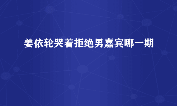 姜依轮哭着拒绝男嘉宾哪一期