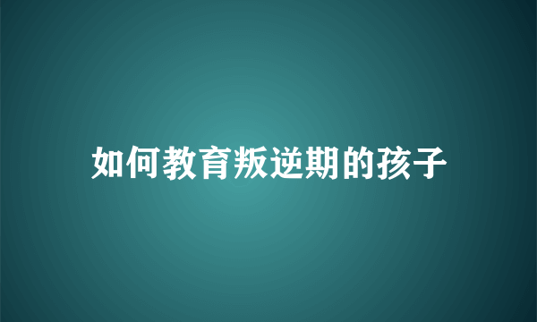 如何教育叛逆期的孩子