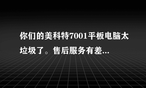 你们的美科特7001平板电脑太垃圾了。售后服务有差。电视广告还说可以免费上网面费打电话。都是假的。骗...