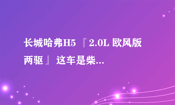 长城哈弗H5 『2.0L 欧风版 两驱』 这车是柴油的还是汽油的？ 真实油耗是多少？