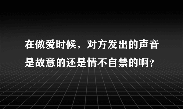 在做爱时候，对方发出的声音是故意的还是情不自禁的啊？