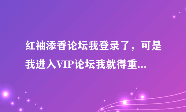 红袖添香论坛我登录了，可是我进入VIP论坛我就得重新登录。重新登录的密码老是错，怎么回事？？？急！！！