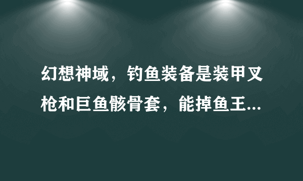 幻想神域，钓鱼装备是装甲叉枪和巨鱼骸骨套，能掉鱼王吗？具体怎么吊