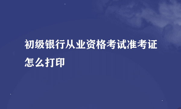 初级银行从业资格考试准考证怎么打印