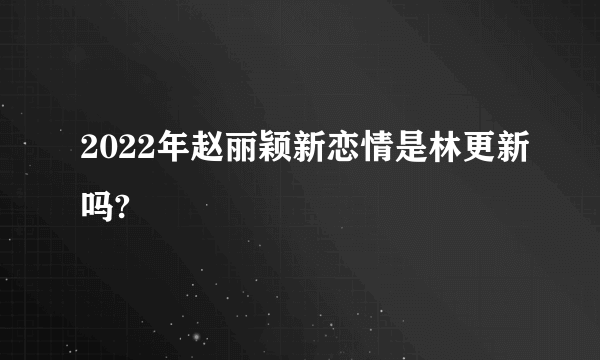 2022年赵丽颖新恋情是林更新吗?