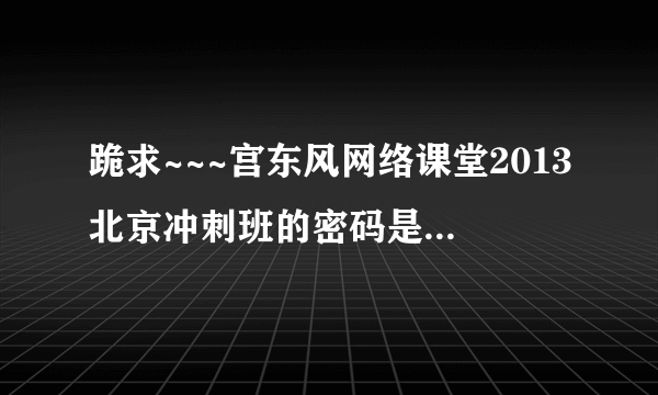 跪求~~~宫东风网络课堂2013北京冲刺班的密码是多少呀！！