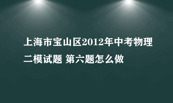 上海市宝山区2012年中考物理二模试题 第六题怎么做