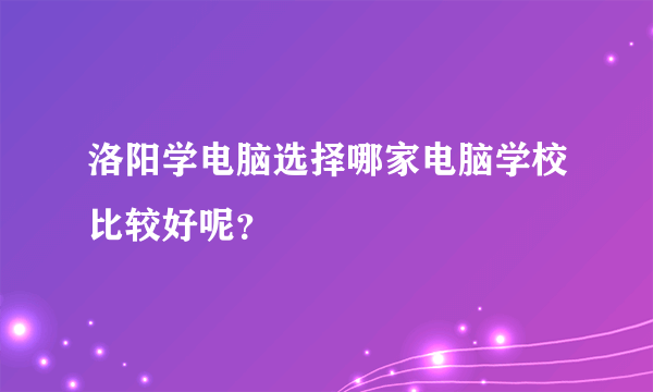 洛阳学电脑选择哪家电脑学校比较好呢？