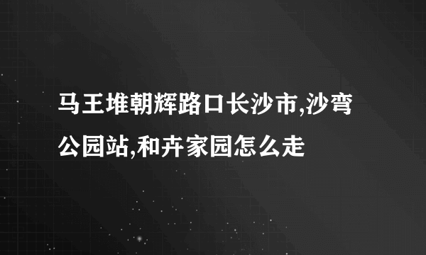 马王堆朝辉路口长沙市,沙弯公园站,和卉家园怎么走