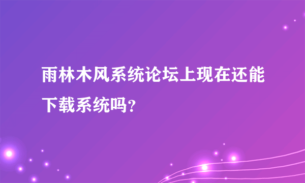 雨林木风系统论坛上现在还能下载系统吗？