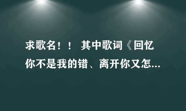 求歌名！！ 其中歌词《回忆你不是我的错、离开你又怎舍得》急急急！！！