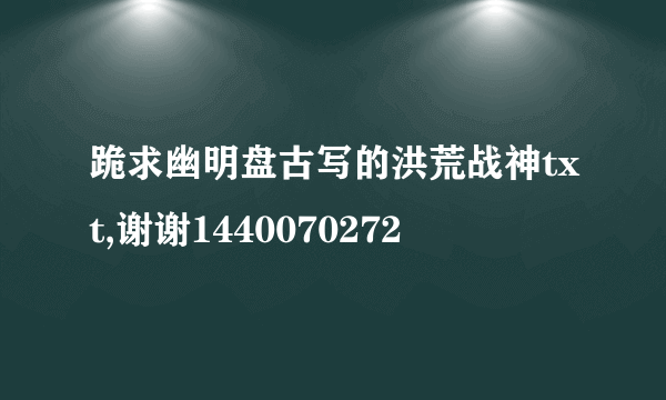 跪求幽明盘古写的洪荒战神txt,谢谢1440070272