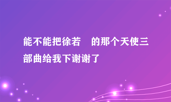 能不能把徐若瑄的那个天使三部曲给我下谢谢了